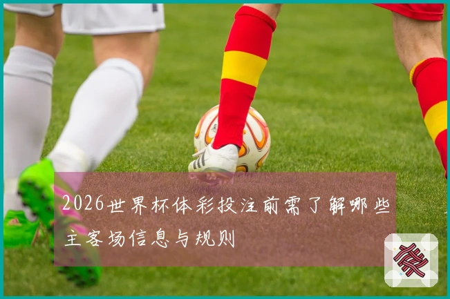 2026世界杯体彩投注前需了解哪些主客场信息与规则